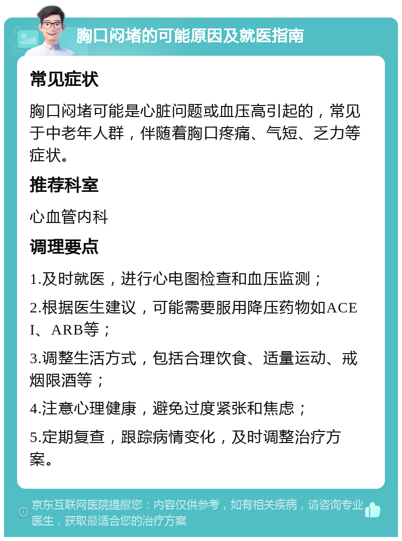 胸口闷堵的可能原因及就医指南 常见症状 胸口闷堵可能是心脏问题或血压高引起的，常见于中老年人群，伴随着胸口疼痛、气短、乏力等症状。 推荐科室 心血管内科 调理要点 1.及时就医，进行心电图检查和血压监测； 2.根据医生建议，可能需要服用降压药物如ACEI、ARB等； 3.调整生活方式，包括合理饮食、适量运动、戒烟限酒等； 4.注意心理健康，避免过度紧张和焦虑； 5.定期复查，跟踪病情变化，及时调整治疗方案。