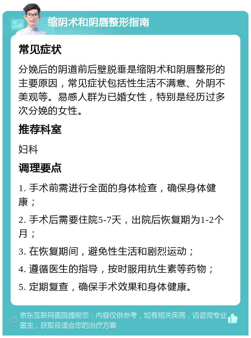 缩阴术和阴唇整形指南 常见症状 分娩后的阴道前后壁脱垂是缩阴术和阴唇整形的主要原因，常见症状包括性生活不满意、外阴不美观等。易感人群为已婚女性，特别是经历过多次分娩的女性。 推荐科室 妇科 调理要点 1. 手术前需进行全面的身体检查，确保身体健康； 2. 手术后需要住院5-7天，出院后恢复期为1-2个月； 3. 在恢复期间，避免性生活和剧烈运动； 4. 遵循医生的指导，按时服用抗生素等药物； 5. 定期复查，确保手术效果和身体健康。