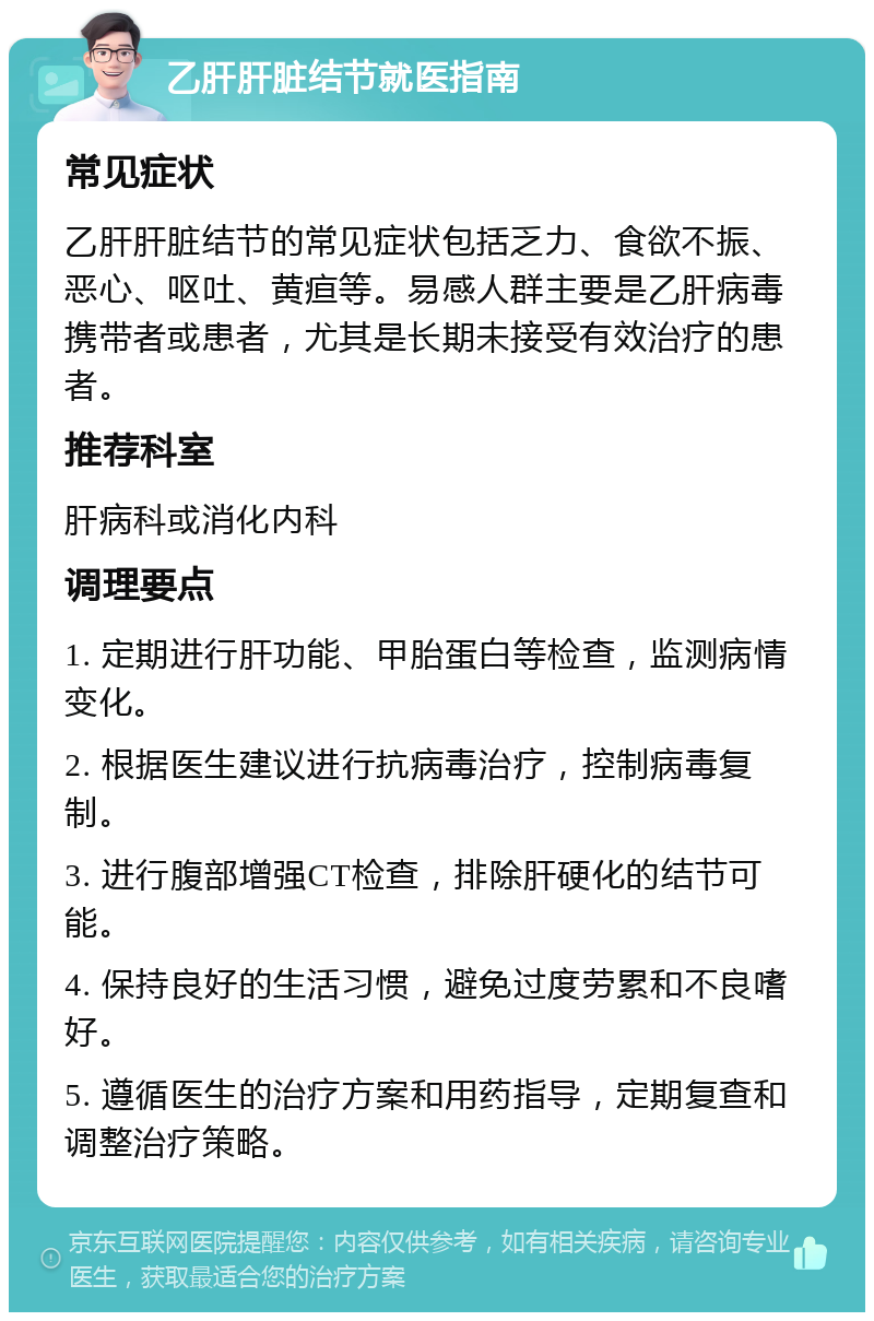 乙肝肝脏结节就医指南 常见症状 乙肝肝脏结节的常见症状包括乏力、食欲不振、恶心、呕吐、黄疸等。易感人群主要是乙肝病毒携带者或患者，尤其是长期未接受有效治疗的患者。 推荐科室 肝病科或消化内科 调理要点 1. 定期进行肝功能、甲胎蛋白等检查，监测病情变化。 2. 根据医生建议进行抗病毒治疗，控制病毒复制。 3. 进行腹部增强CT检查，排除肝硬化的结节可能。 4. 保持良好的生活习惯，避免过度劳累和不良嗜好。 5. 遵循医生的治疗方案和用药指导，定期复查和调整治疗策略。