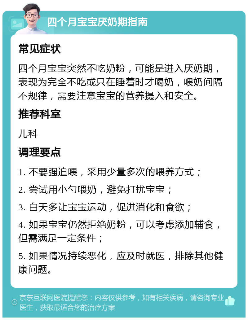 四个月宝宝厌奶期指南 常见症状 四个月宝宝突然不吃奶粉，可能是进入厌奶期，表现为完全不吃或只在睡着时才喝奶，喂奶间隔不规律，需要注意宝宝的营养摄入和安全。 推荐科室 儿科 调理要点 1. 不要强迫喂，采用少量多次的喂养方式； 2. 尝试用小勺喂奶，避免打扰宝宝； 3. 白天多让宝宝运动，促进消化和食欲； 4. 如果宝宝仍然拒绝奶粉，可以考虑添加辅食，但需满足一定条件； 5. 如果情况持续恶化，应及时就医，排除其他健康问题。