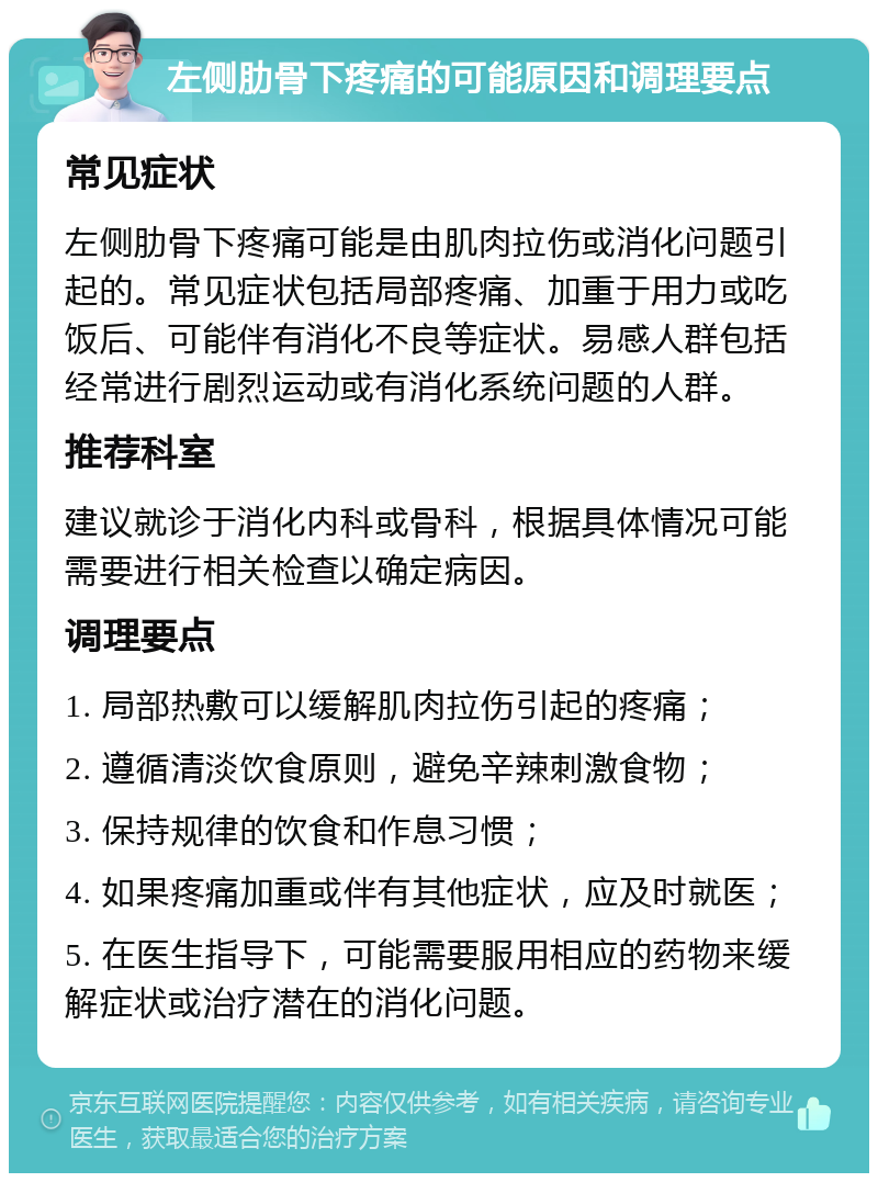 左侧肋骨下疼痛的可能原因和调理要点 常见症状 左侧肋骨下疼痛可能是由肌肉拉伤或消化问题引起的。常见症状包括局部疼痛、加重于用力或吃饭后、可能伴有消化不良等症状。易感人群包括经常进行剧烈运动或有消化系统问题的人群。 推荐科室 建议就诊于消化内科或骨科，根据具体情况可能需要进行相关检查以确定病因。 调理要点 1. 局部热敷可以缓解肌肉拉伤引起的疼痛； 2. 遵循清淡饮食原则，避免辛辣刺激食物； 3. 保持规律的饮食和作息习惯； 4. 如果疼痛加重或伴有其他症状，应及时就医； 5. 在医生指导下，可能需要服用相应的药物来缓解症状或治疗潜在的消化问题。