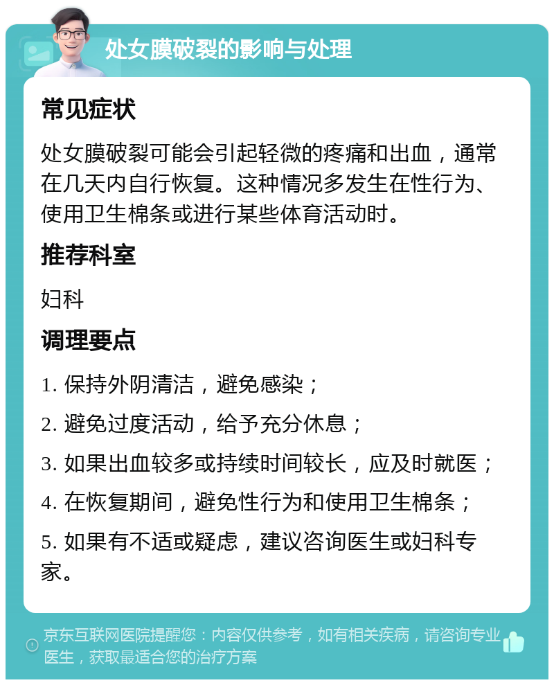 处女膜破裂的影响与处理 常见症状 处女膜破裂可能会引起轻微的疼痛和出血，通常在几天内自行恢复。这种情况多发生在性行为、使用卫生棉条或进行某些体育活动时。 推荐科室 妇科 调理要点 1. 保持外阴清洁，避免感染； 2. 避免过度活动，给予充分休息； 3. 如果出血较多或持续时间较长，应及时就医； 4. 在恢复期间，避免性行为和使用卫生棉条； 5. 如果有不适或疑虑，建议咨询医生或妇科专家。