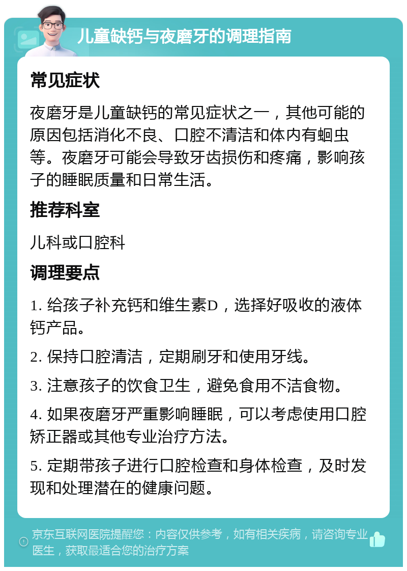 儿童缺钙与夜磨牙的调理指南 常见症状 夜磨牙是儿童缺钙的常见症状之一，其他可能的原因包括消化不良、口腔不清洁和体内有蛔虫等。夜磨牙可能会导致牙齿损伤和疼痛，影响孩子的睡眠质量和日常生活。 推荐科室 儿科或口腔科 调理要点 1. 给孩子补充钙和维生素D，选择好吸收的液体钙产品。 2. 保持口腔清洁，定期刷牙和使用牙线。 3. 注意孩子的饮食卫生，避免食用不洁食物。 4. 如果夜磨牙严重影响睡眠，可以考虑使用口腔矫正器或其他专业治疗方法。 5. 定期带孩子进行口腔检查和身体检查，及时发现和处理潜在的健康问题。