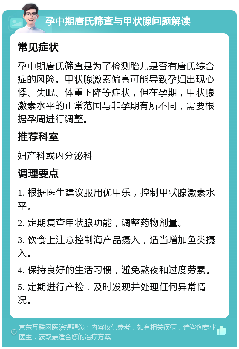 孕中期唐氏筛查与甲状腺问题解读 常见症状 孕中期唐氏筛查是为了检测胎儿是否有唐氏综合症的风险。甲状腺激素偏高可能导致孕妇出现心悸、失眠、体重下降等症状，但在孕期，甲状腺激素水平的正常范围与非孕期有所不同，需要根据孕周进行调整。 推荐科室 妇产科或内分泌科 调理要点 1. 根据医生建议服用优甲乐，控制甲状腺激素水平。 2. 定期复查甲状腺功能，调整药物剂量。 3. 饮食上注意控制海产品摄入，适当增加鱼类摄入。 4. 保持良好的生活习惯，避免熬夜和过度劳累。 5. 定期进行产检，及时发现并处理任何异常情况。