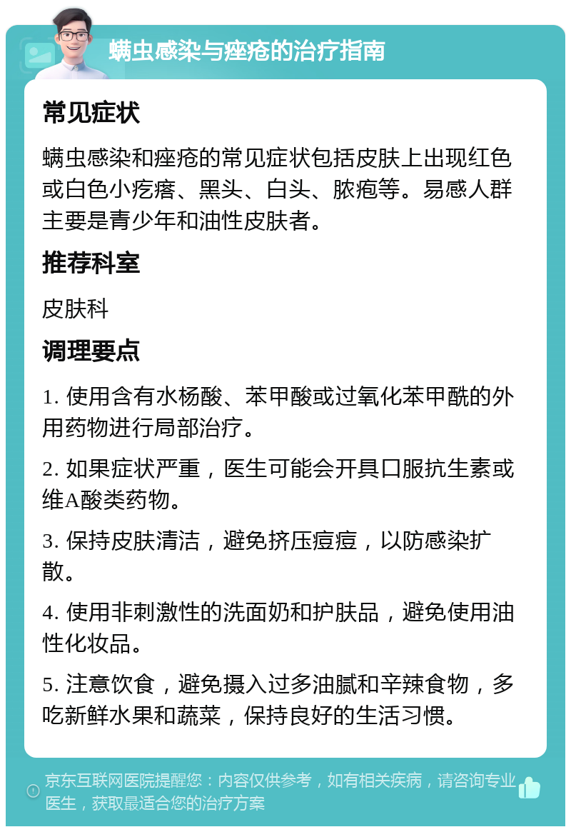 螨虫感染与痤疮的治疗指南 常见症状 螨虫感染和痤疮的常见症状包括皮肤上出现红色或白色小疙瘩、黑头、白头、脓疱等。易感人群主要是青少年和油性皮肤者。 推荐科室 皮肤科 调理要点 1. 使用含有水杨酸、苯甲酸或过氧化苯甲酰的外用药物进行局部治疗。 2. 如果症状严重，医生可能会开具口服抗生素或维A酸类药物。 3. 保持皮肤清洁，避免挤压痘痘，以防感染扩散。 4. 使用非刺激性的洗面奶和护肤品，避免使用油性化妆品。 5. 注意饮食，避免摄入过多油腻和辛辣食物，多吃新鲜水果和蔬菜，保持良好的生活习惯。