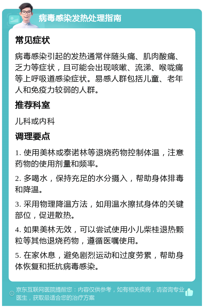 病毒感染发热处理指南 常见症状 病毒感染引起的发热通常伴随头痛、肌肉酸痛、乏力等症状，且可能会出现咳嗽、流涕、喉咙痛等上呼吸道感染症状。易感人群包括儿童、老年人和免疫力较弱的人群。 推荐科室 儿科或内科 调理要点 1. 使用美林或泰诺林等退烧药物控制体温，注意药物的使用剂量和频率。 2. 多喝水，保持充足的水分摄入，帮助身体排毒和降温。 3. 采用物理降温方法，如用温水擦拭身体的关键部位，促进散热。 4. 如果美林无效，可以尝试使用小儿柴桂退热颗粒等其他退烧药物，遵循医嘱使用。 5. 在家休息，避免剧烈运动和过度劳累，帮助身体恢复和抵抗病毒感染。