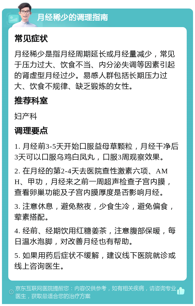 月经稀少的调理指南 常见症状 月经稀少是指月经周期延长或月经量减少，常见于压力过大、饮食不当、内分泌失调等因素引起的肾虚型月经过少。易感人群包括长期压力过大、饮食不规律、缺乏锻炼的女性。 推荐科室 妇产科 调理要点 1. 月经前3-5天开始口服益母草颗粒，月经干净后3天可以口服乌鸡白凤丸，口服3周观察效果。 2. 在月经的第2-4天去医院查性激素六项、AMH、甲功，月经来之前一周超声检查子宫内膜，查看卵巢功能及子宫内膜厚度是否影响月经。 3. 注意休息，避免熬夜，少食生冷，避免偏食，荤素搭配。 4. 经前、经期饮用红糖姜茶，注意腹部保暖，每日温水泡脚，对改善月经也有帮助。 5. 如果用药后症状不缓解，建议线下医院就诊或线上咨询医生。