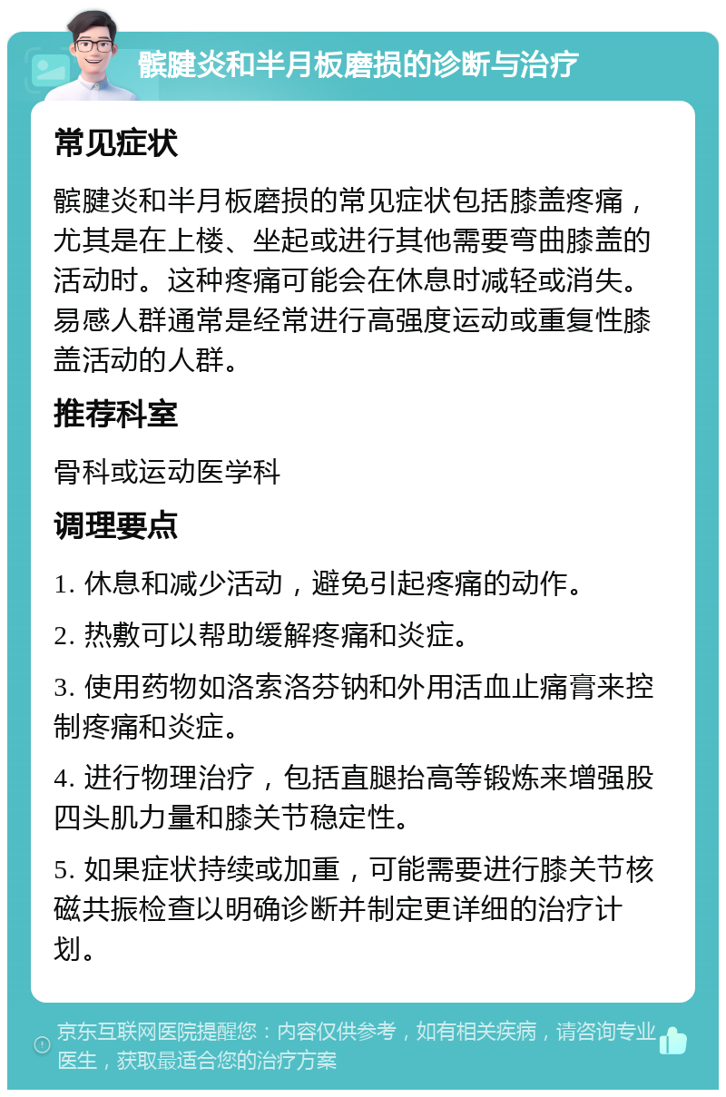 髌腱炎和半月板磨损的诊断与治疗 常见症状 髌腱炎和半月板磨损的常见症状包括膝盖疼痛，尤其是在上楼、坐起或进行其他需要弯曲膝盖的活动时。这种疼痛可能会在休息时减轻或消失。易感人群通常是经常进行高强度运动或重复性膝盖活动的人群。 推荐科室 骨科或运动医学科 调理要点 1. 休息和减少活动，避免引起疼痛的动作。 2. 热敷可以帮助缓解疼痛和炎症。 3. 使用药物如洛索洛芬钠和外用活血止痛膏来控制疼痛和炎症。 4. 进行物理治疗，包括直腿抬高等锻炼来增强股四头肌力量和膝关节稳定性。 5. 如果症状持续或加重，可能需要进行膝关节核磁共振检查以明确诊断并制定更详细的治疗计划。