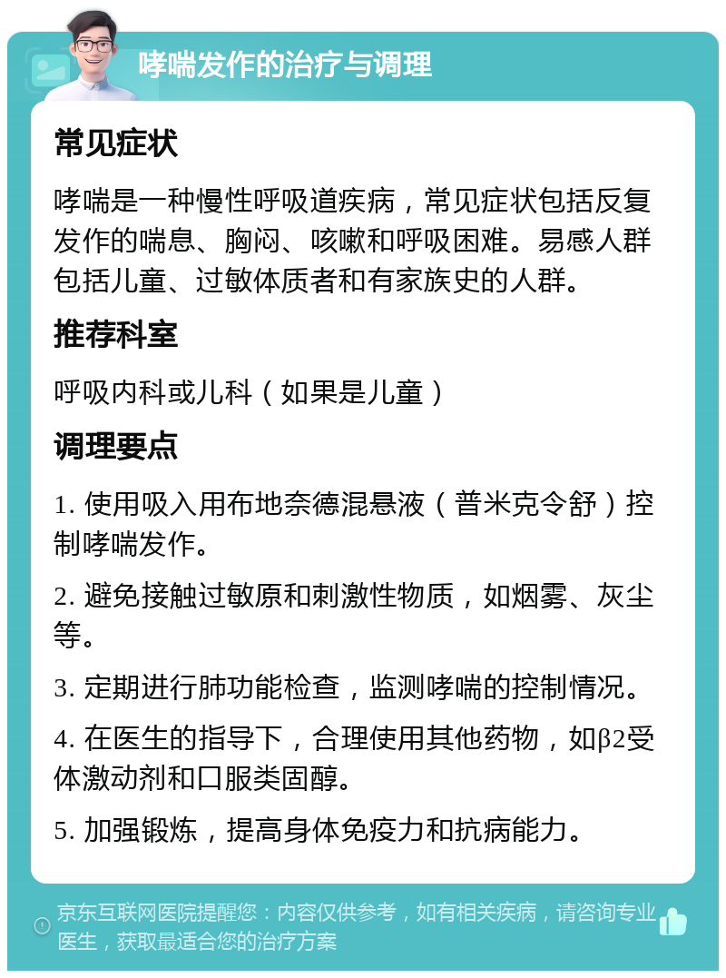 哮喘发作的治疗与调理 常见症状 哮喘是一种慢性呼吸道疾病，常见症状包括反复发作的喘息、胸闷、咳嗽和呼吸困难。易感人群包括儿童、过敏体质者和有家族史的人群。 推荐科室 呼吸内科或儿科（如果是儿童） 调理要点 1. 使用吸入用布地奈德混悬液（普米克令舒）控制哮喘发作。 2. 避免接触过敏原和刺激性物质，如烟雾、灰尘等。 3. 定期进行肺功能检查，监测哮喘的控制情况。 4. 在医生的指导下，合理使用其他药物，如β2受体激动剂和口服类固醇。 5. 加强锻炼，提高身体免疫力和抗病能力。