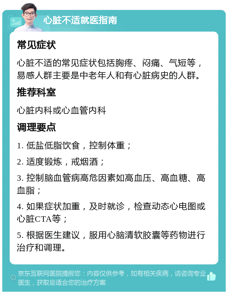 心脏不适就医指南 常见症状 心脏不适的常见症状包括胸疼、闷痛、气短等，易感人群主要是中老年人和有心脏病史的人群。 推荐科室 心脏内科或心血管内科 调理要点 1. 低盐低脂饮食，控制体重； 2. 适度锻炼，戒烟酒； 3. 控制脑血管病高危因素如高血压、高血糖、高血脂； 4. 如果症状加重，及时就诊，检查动态心电图或心脏CTA等； 5. 根据医生建议，服用心脑清软胶囊等药物进行治疗和调理。