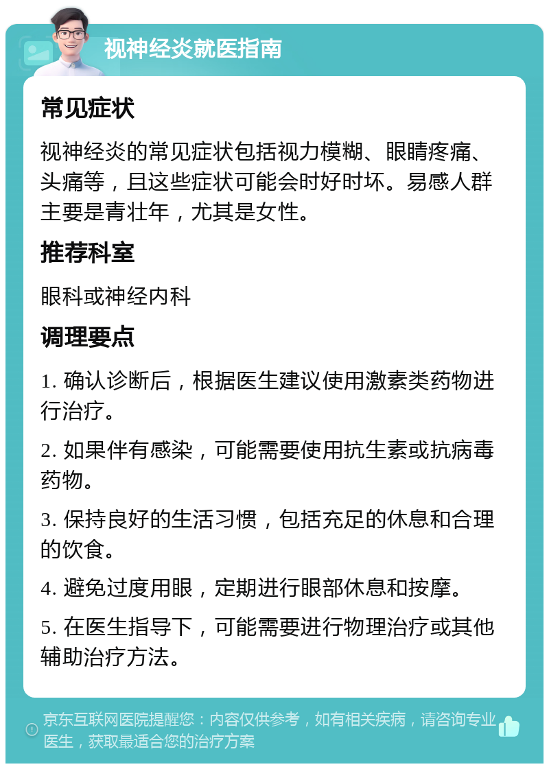 视神经炎就医指南 常见症状 视神经炎的常见症状包括视力模糊、眼睛疼痛、头痛等，且这些症状可能会时好时坏。易感人群主要是青壮年，尤其是女性。 推荐科室 眼科或神经内科 调理要点 1. 确认诊断后，根据医生建议使用激素类药物进行治疗。 2. 如果伴有感染，可能需要使用抗生素或抗病毒药物。 3. 保持良好的生活习惯，包括充足的休息和合理的饮食。 4. 避免过度用眼，定期进行眼部休息和按摩。 5. 在医生指导下，可能需要进行物理治疗或其他辅助治疗方法。