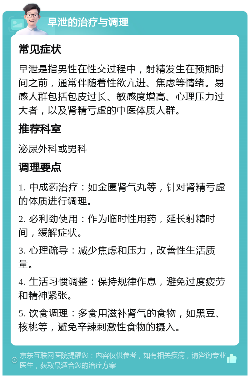 早泄的治疗与调理 常见症状 早泄是指男性在性交过程中，射精发生在预期时间之前，通常伴随着性欲亢进、焦虑等情绪。易感人群包括包皮过长、敏感度增高、心理压力过大者，以及肾精亏虚的中医体质人群。 推荐科室 泌尿外科或男科 调理要点 1. 中成药治疗：如金匮肾气丸等，针对肾精亏虚的体质进行调理。 2. 必利劲使用：作为临时性用药，延长射精时间，缓解症状。 3. 心理疏导：减少焦虑和压力，改善性生活质量。 4. 生活习惯调整：保持规律作息，避免过度疲劳和精神紧张。 5. 饮食调理：多食用滋补肾气的食物，如黑豆、核桃等，避免辛辣刺激性食物的摄入。