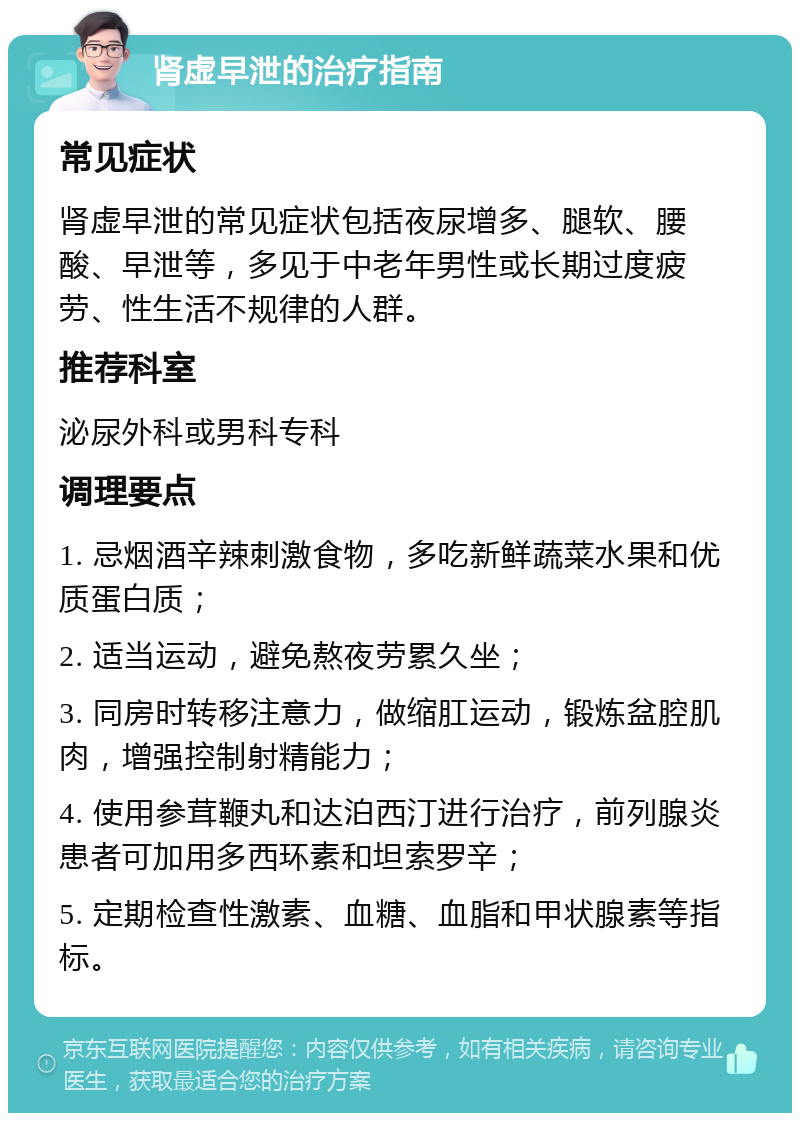 肾虚早泄的治疗指南 常见症状 肾虚早泄的常见症状包括夜尿增多、腿软、腰酸、早泄等，多见于中老年男性或长期过度疲劳、性生活不规律的人群。 推荐科室 泌尿外科或男科专科 调理要点 1. 忌烟酒辛辣刺激食物，多吃新鲜蔬菜水果和优质蛋白质； 2. 适当运动，避免熬夜劳累久坐； 3. 同房时转移注意力，做缩肛运动，锻炼盆腔肌肉，增强控制射精能力； 4. 使用参茸鞭丸和达泊西汀进行治疗，前列腺炎患者可加用多西环素和坦索罗辛； 5. 定期检查性激素、血糖、血脂和甲状腺素等指标。