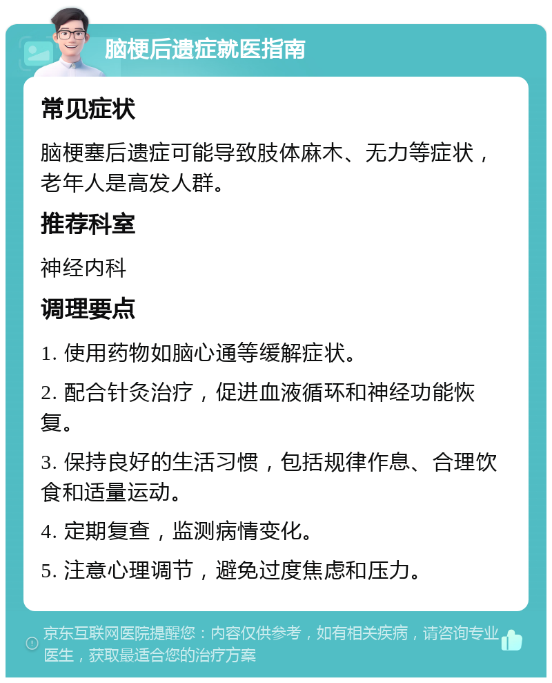 脑梗后遗症就医指南 常见症状 脑梗塞后遗症可能导致肢体麻木、无力等症状，老年人是高发人群。 推荐科室 神经内科 调理要点 1. 使用药物如脑心通等缓解症状。 2. 配合针灸治疗，促进血液循环和神经功能恢复。 3. 保持良好的生活习惯，包括规律作息、合理饮食和适量运动。 4. 定期复查，监测病情变化。 5. 注意心理调节，避免过度焦虑和压力。