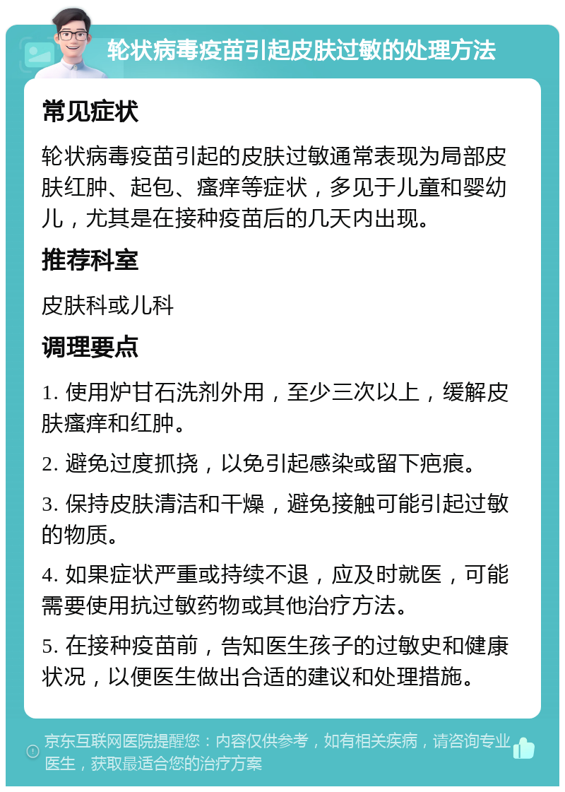 轮状病毒疫苗引起皮肤过敏的处理方法 常见症状 轮状病毒疫苗引起的皮肤过敏通常表现为局部皮肤红肿、起包、瘙痒等症状，多见于儿童和婴幼儿，尤其是在接种疫苗后的几天内出现。 推荐科室 皮肤科或儿科 调理要点 1. 使用炉甘石洗剂外用，至少三次以上，缓解皮肤瘙痒和红肿。 2. 避免过度抓挠，以免引起感染或留下疤痕。 3. 保持皮肤清洁和干燥，避免接触可能引起过敏的物质。 4. 如果症状严重或持续不退，应及时就医，可能需要使用抗过敏药物或其他治疗方法。 5. 在接种疫苗前，告知医生孩子的过敏史和健康状况，以便医生做出合适的建议和处理措施。