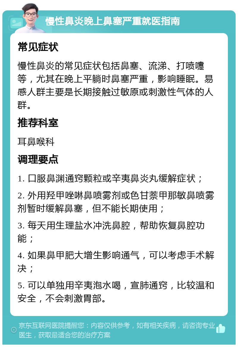 慢性鼻炎晚上鼻塞严重就医指南 常见症状 慢性鼻炎的常见症状包括鼻塞、流涕、打喷嚏等，尤其在晚上平躺时鼻塞严重，影响睡眠。易感人群主要是长期接触过敏原或刺激性气体的人群。 推荐科室 耳鼻喉科 调理要点 1. 口服鼻渊通窍颗粒或辛夷鼻炎丸缓解症状； 2. 外用羟甲唑啉鼻喷雾剂或色甘萘甲那敏鼻喷雾剂暂时缓解鼻塞，但不能长期使用； 3. 每天用生理盐水冲洗鼻腔，帮助恢复鼻腔功能； 4. 如果鼻甲肥大增生影响通气，可以考虑手术解决； 5. 可以单独用辛夷泡水喝，宣肺通窍，比较温和安全，不会刺激胃部。