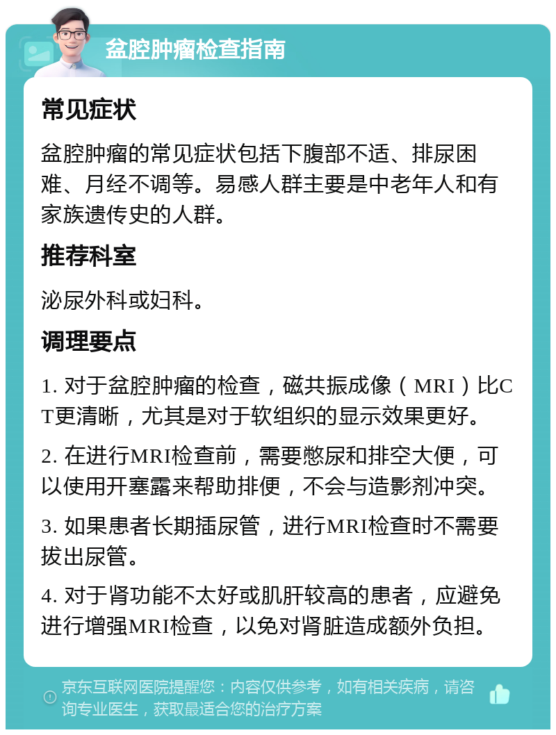 盆腔肿瘤检查指南 常见症状 盆腔肿瘤的常见症状包括下腹部不适、排尿困难、月经不调等。易感人群主要是中老年人和有家族遗传史的人群。 推荐科室 泌尿外科或妇科。 调理要点 1. 对于盆腔肿瘤的检查，磁共振成像（MRI）比CT更清晰，尤其是对于软组织的显示效果更好。 2. 在进行MRI检查前，需要憋尿和排空大便，可以使用开塞露来帮助排便，不会与造影剂冲突。 3. 如果患者长期插尿管，进行MRI检查时不需要拔出尿管。 4. 对于肾功能不太好或肌肝较高的患者，应避免进行增强MRI检查，以免对肾脏造成额外负担。