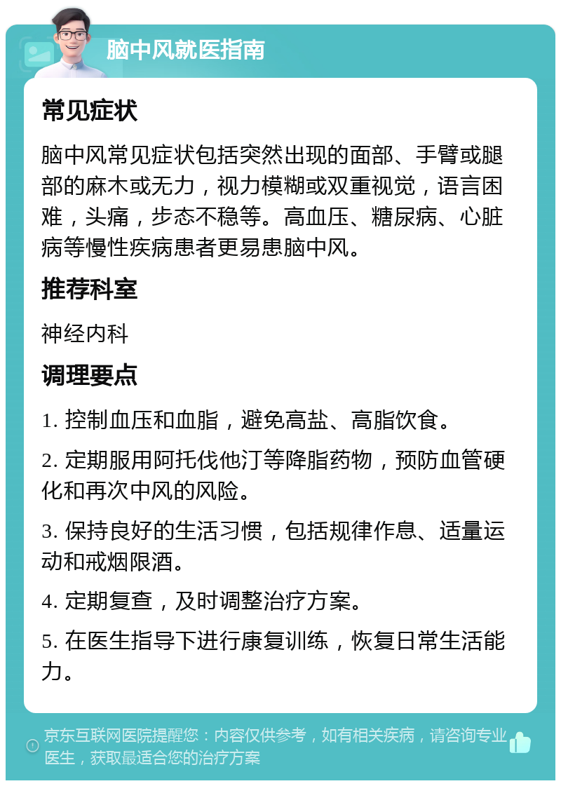 脑中风就医指南 常见症状 脑中风常见症状包括突然出现的面部、手臂或腿部的麻木或无力，视力模糊或双重视觉，语言困难，头痛，步态不稳等。高血压、糖尿病、心脏病等慢性疾病患者更易患脑中风。 推荐科室 神经内科 调理要点 1. 控制血压和血脂，避免高盐、高脂饮食。 2. 定期服用阿托伐他汀等降脂药物，预防血管硬化和再次中风的风险。 3. 保持良好的生活习惯，包括规律作息、适量运动和戒烟限酒。 4. 定期复查，及时调整治疗方案。 5. 在医生指导下进行康复训练，恢复日常生活能力。