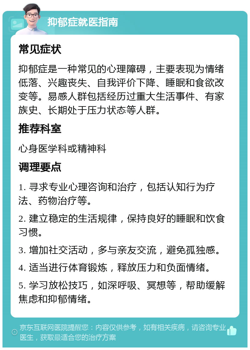 抑郁症就医指南 常见症状 抑郁症是一种常见的心理障碍，主要表现为情绪低落、兴趣丧失、自我评价下降、睡眠和食欲改变等。易感人群包括经历过重大生活事件、有家族史、长期处于压力状态等人群。 推荐科室 心身医学科或精神科 调理要点 1. 寻求专业心理咨询和治疗，包括认知行为疗法、药物治疗等。 2. 建立稳定的生活规律，保持良好的睡眠和饮食习惯。 3. 增加社交活动，多与亲友交流，避免孤独感。 4. 适当进行体育锻炼，释放压力和负面情绪。 5. 学习放松技巧，如深呼吸、冥想等，帮助缓解焦虑和抑郁情绪。