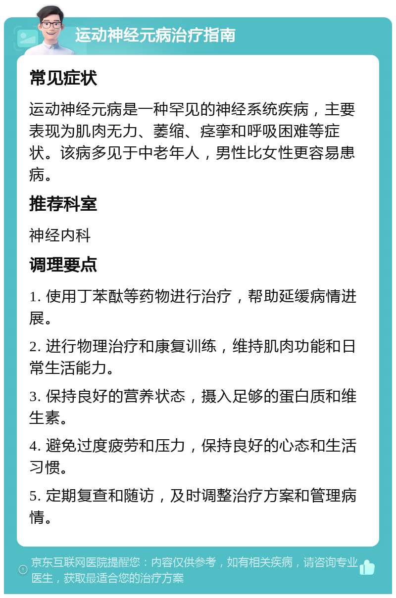 运动神经元病治疗指南 常见症状 运动神经元病是一种罕见的神经系统疾病，主要表现为肌肉无力、萎缩、痉挛和呼吸困难等症状。该病多见于中老年人，男性比女性更容易患病。 推荐科室 神经内科 调理要点 1. 使用丁苯酞等药物进行治疗，帮助延缓病情进展。 2. 进行物理治疗和康复训练，维持肌肉功能和日常生活能力。 3. 保持良好的营养状态，摄入足够的蛋白质和维生素。 4. 避免过度疲劳和压力，保持良好的心态和生活习惯。 5. 定期复查和随访，及时调整治疗方案和管理病情。