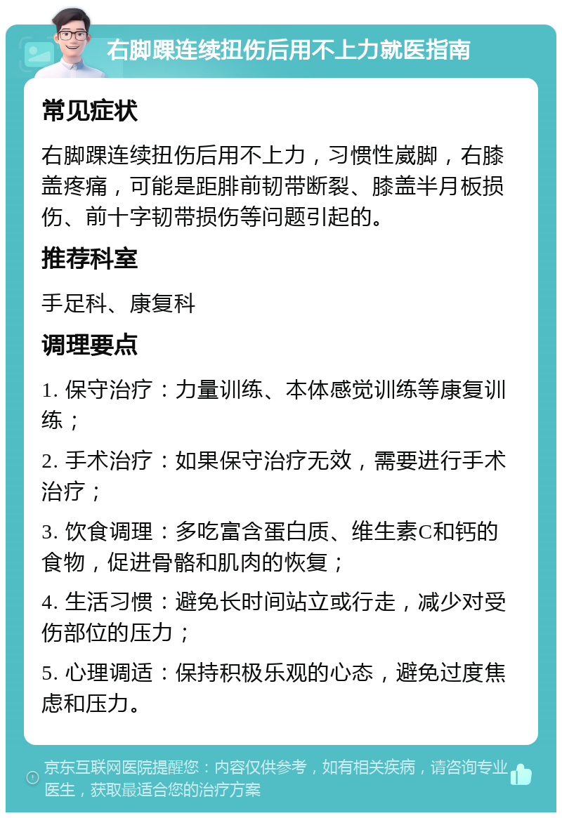 右脚踝连续扭伤后用不上力就医指南 常见症状 右脚踝连续扭伤后用不上力，习惯性崴脚，右膝盖疼痛，可能是距腓前韧带断裂、膝盖半月板损伤、前十字韧带损伤等问题引起的。 推荐科室 手足科、康复科 调理要点 1. 保守治疗：力量训练、本体感觉训练等康复训练； 2. 手术治疗：如果保守治疗无效，需要进行手术治疗； 3. 饮食调理：多吃富含蛋白质、维生素C和钙的食物，促进骨骼和肌肉的恢复； 4. 生活习惯：避免长时间站立或行走，减少对受伤部位的压力； 5. 心理调适：保持积极乐观的心态，避免过度焦虑和压力。