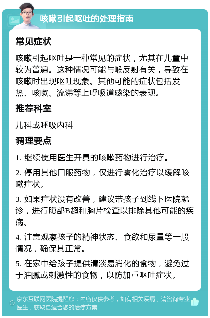 咳嗽引起呕吐的处理指南 常见症状 咳嗽引起呕吐是一种常见的症状，尤其在儿童中较为普遍。这种情况可能与喉反射有关，导致在咳嗽时出现呕吐现象。其他可能的症状包括发热、咳嗽、流涕等上呼吸道感染的表现。 推荐科室 儿科或呼吸内科 调理要点 1. 继续使用医生开具的咳嗽药物进行治疗。 2. 停用其他口服药物，仅进行雾化治疗以缓解咳嗽症状。 3. 如果症状没有改善，建议带孩子到线下医院就诊，进行腹部B超和胸片检查以排除其他可能的疾病。 4. 注意观察孩子的精神状态、食欲和尿量等一般情况，确保其正常。 5. 在家中给孩子提供清淡易消化的食物，避免过于油腻或刺激性的食物，以防加重呕吐症状。