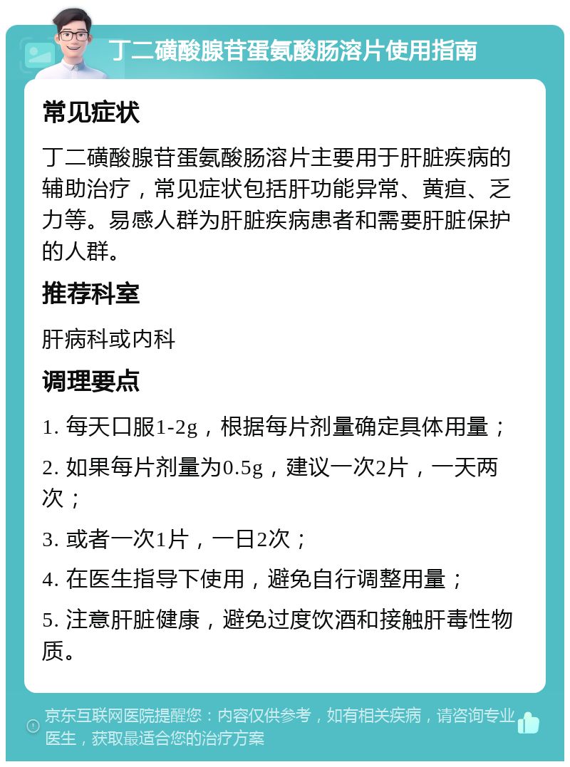 丁二磺酸腺苷蛋氨酸肠溶片使用指南 常见症状 丁二磺酸腺苷蛋氨酸肠溶片主要用于肝脏疾病的辅助治疗，常见症状包括肝功能异常、黄疸、乏力等。易感人群为肝脏疾病患者和需要肝脏保护的人群。 推荐科室 肝病科或内科 调理要点 1. 每天口服1-2g，根据每片剂量确定具体用量； 2. 如果每片剂量为0.5g，建议一次2片，一天两次； 3. 或者一次1片，一日2次； 4. 在医生指导下使用，避免自行调整用量； 5. 注意肝脏健康，避免过度饮酒和接触肝毒性物质。