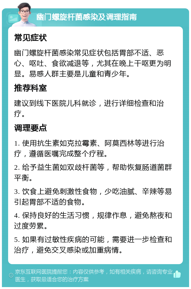 幽门螺旋杆菌感染及调理指南 常见症状 幽门螺旋杆菌感染常见症状包括胃部不适、恶心、呕吐、食欲减退等，尤其在晚上干呕更为明显。易感人群主要是儿童和青少年。 推荐科室 建议到线下医院儿科就诊，进行详细检查和治疗。 调理要点 1. 使用抗生素如克拉霉素、阿莫西林等进行治疗，遵循医嘱完成整个疗程。 2. 给予益生菌如双歧杆菌等，帮助恢复肠道菌群平衡。 3. 饮食上避免刺激性食物，少吃油腻、辛辣等易引起胃部不适的食物。 4. 保持良好的生活习惯，规律作息，避免熬夜和过度劳累。 5. 如果有过敏性疾病的可能，需要进一步检查和治疗，避免交叉感染或加重病情。