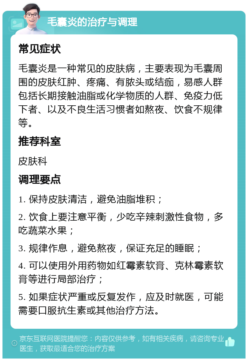 毛囊炎的治疗与调理 常见症状 毛囊炎是一种常见的皮肤病，主要表现为毛囊周围的皮肤红肿、疼痛、有脓头或结痂，易感人群包括长期接触油脂或化学物质的人群、免疫力低下者、以及不良生活习惯者如熬夜、饮食不规律等。 推荐科室 皮肤科 调理要点 1. 保持皮肤清洁，避免油脂堆积； 2. 饮食上要注意平衡，少吃辛辣刺激性食物，多吃蔬菜水果； 3. 规律作息，避免熬夜，保证充足的睡眠； 4. 可以使用外用药物如红霉素软膏、克林霉素软膏等进行局部治疗； 5. 如果症状严重或反复发作，应及时就医，可能需要口服抗生素或其他治疗方法。