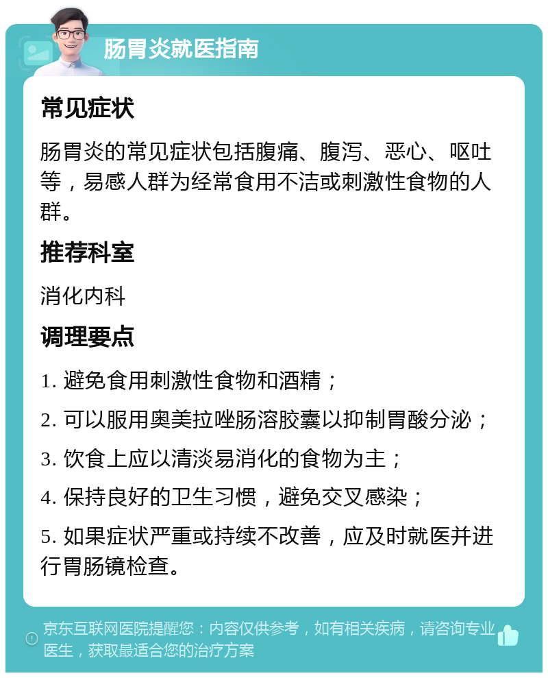 肠胃炎就医指南 常见症状 肠胃炎的常见症状包括腹痛、腹泻、恶心、呕吐等，易感人群为经常食用不洁或刺激性食物的人群。 推荐科室 消化内科 调理要点 1. 避免食用刺激性食物和酒精； 2. 可以服用奥美拉唑肠溶胶囊以抑制胃酸分泌； 3. 饮食上应以清淡易消化的食物为主； 4. 保持良好的卫生习惯，避免交叉感染； 5. 如果症状严重或持续不改善，应及时就医并进行胃肠镜检查。