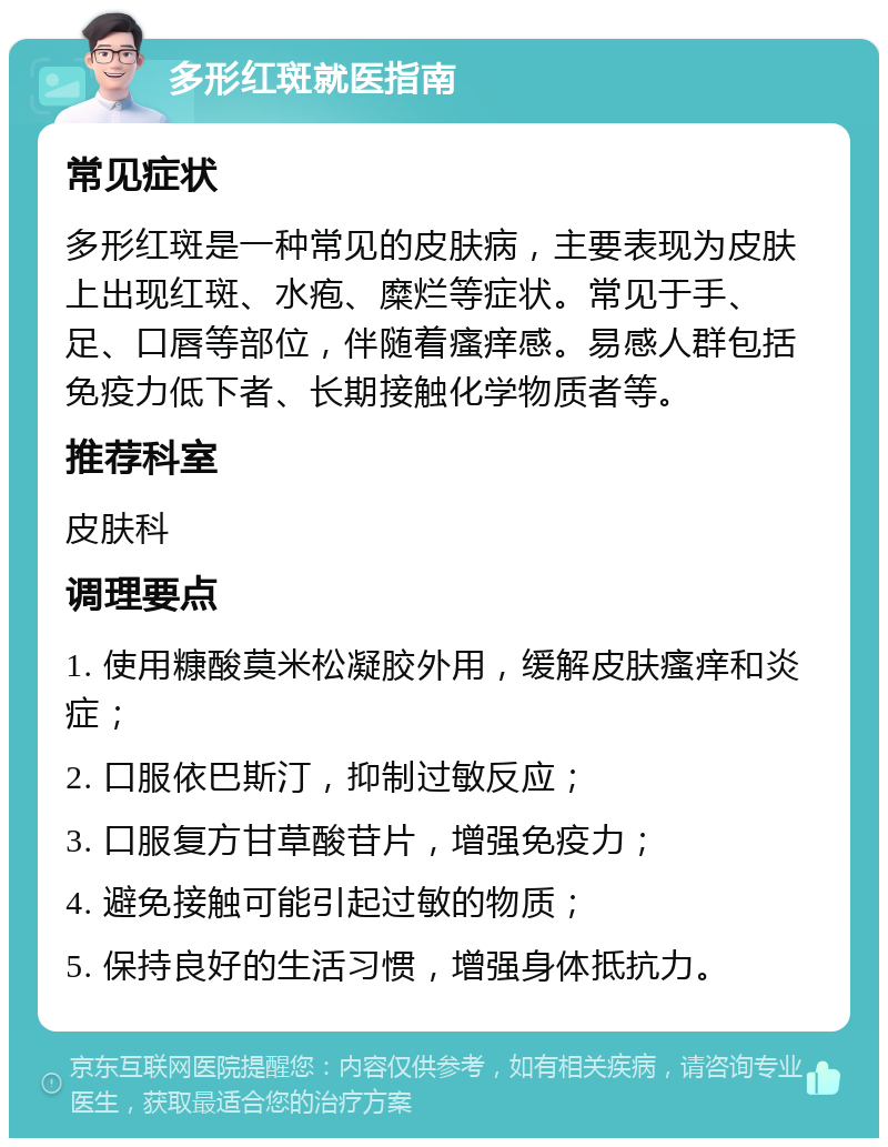 多形红斑就医指南 常见症状 多形红斑是一种常见的皮肤病，主要表现为皮肤上出现红斑、水疱、糜烂等症状。常见于手、足、口唇等部位，伴随着瘙痒感。易感人群包括免疫力低下者、长期接触化学物质者等。 推荐科室 皮肤科 调理要点 1. 使用糠酸莫米松凝胶外用，缓解皮肤瘙痒和炎症； 2. 口服依巴斯汀，抑制过敏反应； 3. 口服复方甘草酸苷片，增强免疫力； 4. 避免接触可能引起过敏的物质； 5. 保持良好的生活习惯，增强身体抵抗力。