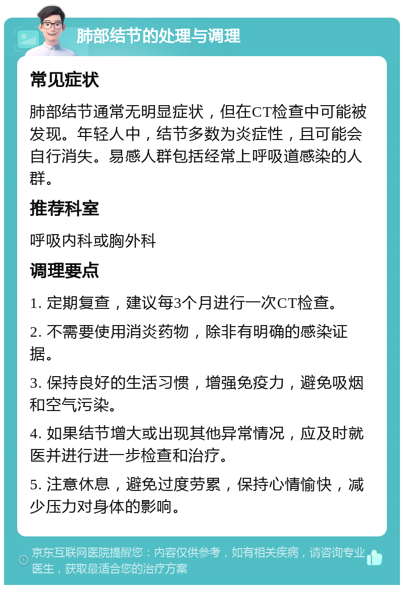 肺部结节的处理与调理 常见症状 肺部结节通常无明显症状，但在CT检查中可能被发现。年轻人中，结节多数为炎症性，且可能会自行消失。易感人群包括经常上呼吸道感染的人群。 推荐科室 呼吸内科或胸外科 调理要点 1. 定期复查，建议每3个月进行一次CT检查。 2. 不需要使用消炎药物，除非有明确的感染证据。 3. 保持良好的生活习惯，增强免疫力，避免吸烟和空气污染。 4. 如果结节增大或出现其他异常情况，应及时就医并进行进一步检查和治疗。 5. 注意休息，避免过度劳累，保持心情愉快，减少压力对身体的影响。