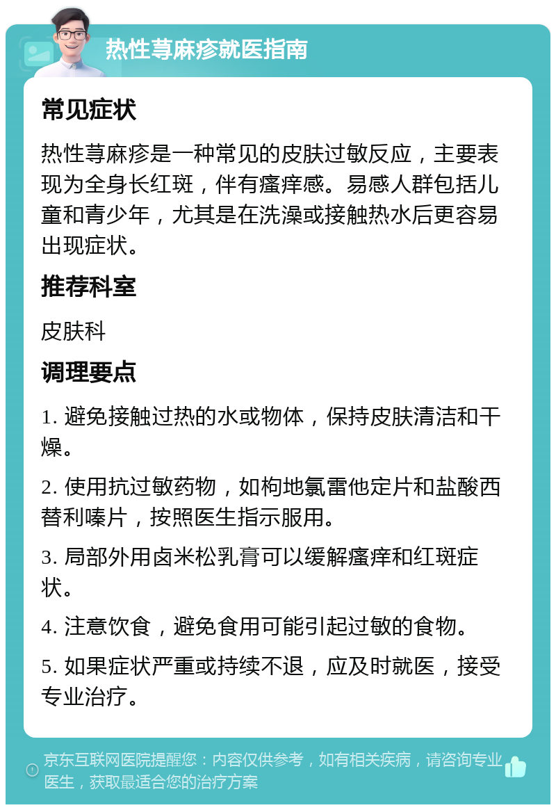 热性荨麻疹就医指南 常见症状 热性荨麻疹是一种常见的皮肤过敏反应，主要表现为全身长红斑，伴有瘙痒感。易感人群包括儿童和青少年，尤其是在洗澡或接触热水后更容易出现症状。 推荐科室 皮肤科 调理要点 1. 避免接触过热的水或物体，保持皮肤清洁和干燥。 2. 使用抗过敏药物，如枸地氯雷他定片和盐酸西替利嗪片，按照医生指示服用。 3. 局部外用卤米松乳膏可以缓解瘙痒和红斑症状。 4. 注意饮食，避免食用可能引起过敏的食物。 5. 如果症状严重或持续不退，应及时就医，接受专业治疗。