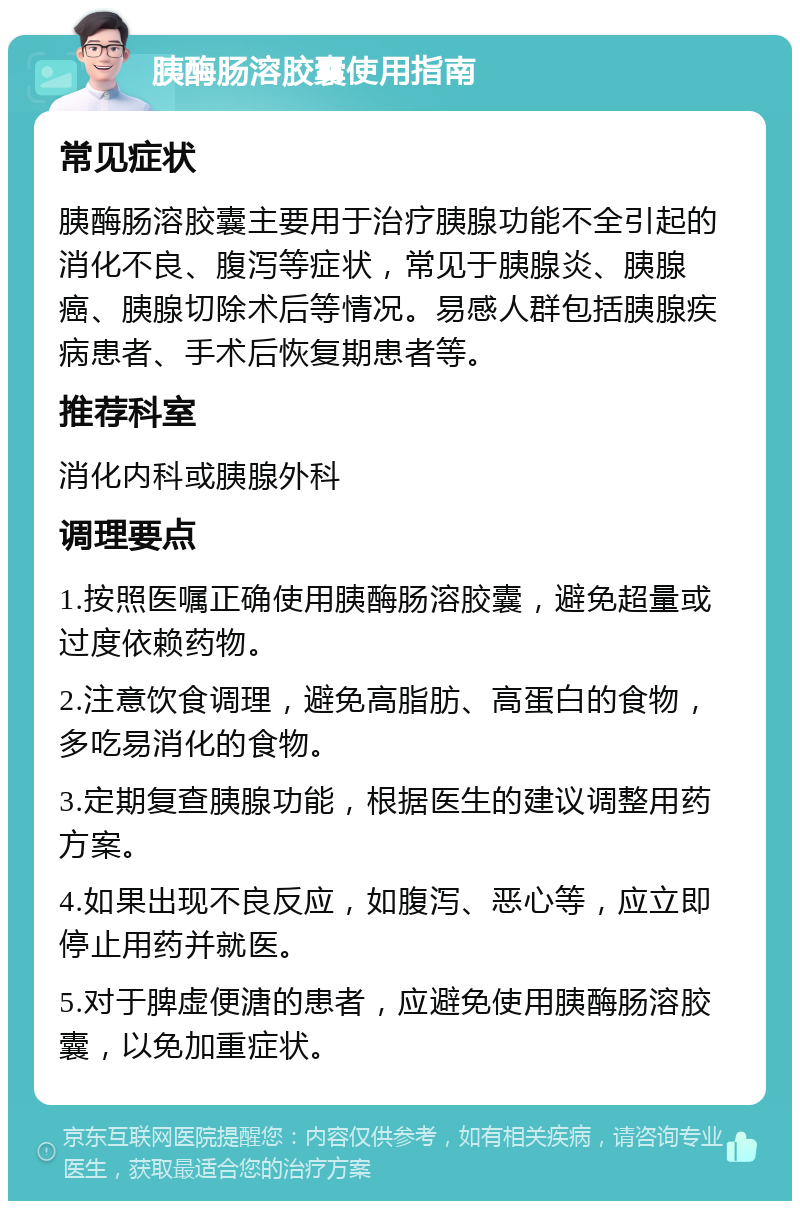 胰酶肠溶胶囊使用指南 常见症状 胰酶肠溶胶囊主要用于治疗胰腺功能不全引起的消化不良、腹泻等症状，常见于胰腺炎、胰腺癌、胰腺切除术后等情况。易感人群包括胰腺疾病患者、手术后恢复期患者等。 推荐科室 消化内科或胰腺外科 调理要点 1.按照医嘱正确使用胰酶肠溶胶囊，避免超量或过度依赖药物。 2.注意饮食调理，避免高脂肪、高蛋白的食物，多吃易消化的食物。 3.定期复查胰腺功能，根据医生的建议调整用药方案。 4.如果出现不良反应，如腹泻、恶心等，应立即停止用药并就医。 5.对于脾虚便溏的患者，应避免使用胰酶肠溶胶囊，以免加重症状。