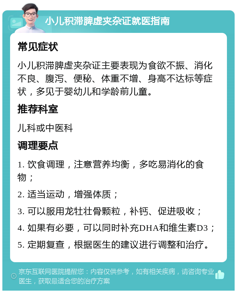 小儿积滞脾虚夹杂证就医指南 常见症状 小儿积滞脾虚夹杂证主要表现为食欲不振、消化不良、腹泻、便秘、体重不增、身高不达标等症状，多见于婴幼儿和学龄前儿童。 推荐科室 儿科或中医科 调理要点 1. 饮食调理，注意营养均衡，多吃易消化的食物； 2. 适当运动，增强体质； 3. 可以服用龙牡壮骨颗粒，补钙、促进吸收； 4. 如果有必要，可以同时补充DHA和维生素D3； 5. 定期复查，根据医生的建议进行调整和治疗。