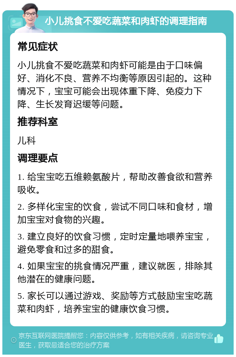 小儿挑食不爱吃蔬菜和肉虾的调理指南 常见症状 小儿挑食不爱吃蔬菜和肉虾可能是由于口味偏好、消化不良、营养不均衡等原因引起的。这种情况下，宝宝可能会出现体重下降、免疫力下降、生长发育迟缓等问题。 推荐科室 儿科 调理要点 1. 给宝宝吃五维赖氨酸片，帮助改善食欲和营养吸收。 2. 多样化宝宝的饮食，尝试不同口味和食材，增加宝宝对食物的兴趣。 3. 建立良好的饮食习惯，定时定量地喂养宝宝，避免零食和过多的甜食。 4. 如果宝宝的挑食情况严重，建议就医，排除其他潜在的健康问题。 5. 家长可以通过游戏、奖励等方式鼓励宝宝吃蔬菜和肉虾，培养宝宝的健康饮食习惯。