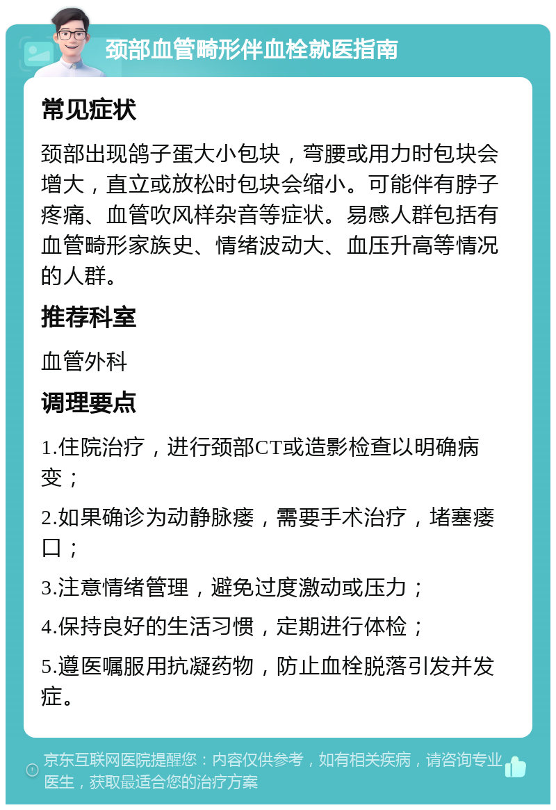 颈部血管畸形伴血栓就医指南 常见症状 颈部出现鸽子蛋大小包块，弯腰或用力时包块会增大，直立或放松时包块会缩小。可能伴有脖子疼痛、血管吹风样杂音等症状。易感人群包括有血管畸形家族史、情绪波动大、血压升高等情况的人群。 推荐科室 血管外科 调理要点 1.住院治疗，进行颈部CT或造影检查以明确病变； 2.如果确诊为动静脉瘘，需要手术治疗，堵塞瘘口； 3.注意情绪管理，避免过度激动或压力； 4.保持良好的生活习惯，定期进行体检； 5.遵医嘱服用抗凝药物，防止血栓脱落引发并发症。