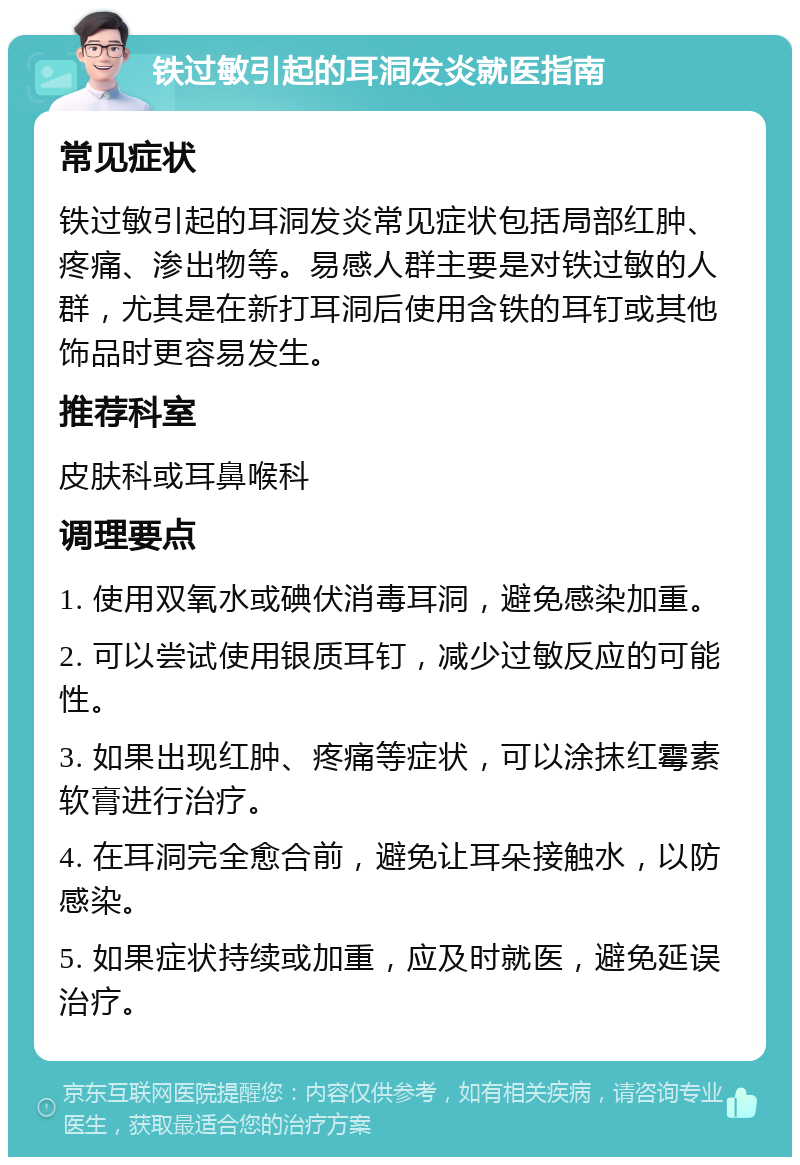 铁过敏引起的耳洞发炎就医指南 常见症状 铁过敏引起的耳洞发炎常见症状包括局部红肿、疼痛、渗出物等。易感人群主要是对铁过敏的人群，尤其是在新打耳洞后使用含铁的耳钉或其他饰品时更容易发生。 推荐科室 皮肤科或耳鼻喉科 调理要点 1. 使用双氧水或碘伏消毒耳洞，避免感染加重。 2. 可以尝试使用银质耳钉，减少过敏反应的可能性。 3. 如果出现红肿、疼痛等症状，可以涂抹红霉素软膏进行治疗。 4. 在耳洞完全愈合前，避免让耳朵接触水，以防感染。 5. 如果症状持续或加重，应及时就医，避免延误治疗。