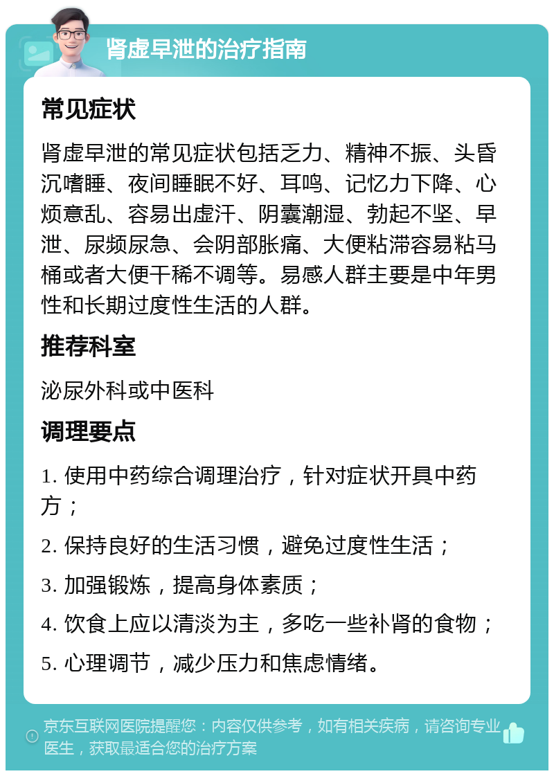 肾虚早泄的治疗指南 常见症状 肾虚早泄的常见症状包括乏力、精神不振、头昏沉嗜睡、夜间睡眠不好、耳鸣、记忆力下降、心烦意乱、容易出虚汗、阴囊潮湿、勃起不坚、早泄、尿频尿急、会阴部胀痛、大便粘滞容易粘马桶或者大便干稀不调等。易感人群主要是中年男性和长期过度性生活的人群。 推荐科室 泌尿外科或中医科 调理要点 1. 使用中药综合调理治疗，针对症状开具中药方； 2. 保持良好的生活习惯，避免过度性生活； 3. 加强锻炼，提高身体素质； 4. 饮食上应以清淡为主，多吃一些补肾的食物； 5. 心理调节，减少压力和焦虑情绪。