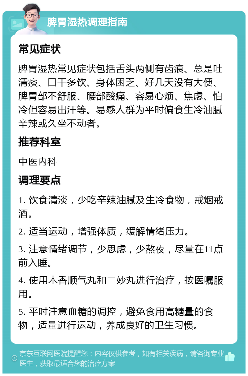 脾胃湿热调理指南 常见症状 脾胃湿热常见症状包括舌头两侧有齿痕、总是吐清痰、口干多饮、身体困乏、好几天没有大便、脾胃部不舒服、腰部酸痛、容易心烦、焦虑、怕冷但容易出汗等。易感人群为平时偏食生冷油腻辛辣或久坐不动者。 推荐科室 中医内科 调理要点 1. 饮食清淡，少吃辛辣油腻及生冷食物，戒烟戒酒。 2. 适当运动，增强体质，缓解情绪压力。 3. 注意情绪调节，少思虑，少熬夜，尽量在11点前入睡。 4. 使用木香顺气丸和二妙丸进行治疗，按医嘱服用。 5. 平时注意血糖的调控，避免食用高糖量的食物，适量进行运动，养成良好的卫生习惯。