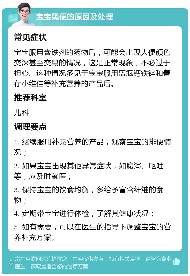 宝宝黑便的原因及处理 常见症状 宝宝服用含铁剂的药物后，可能会出现大便颜色变深甚至变黑的情况，这是正常现象，不必过于担心。这种情况多见于宝宝服用蓝瓶钙铁锌和善存小维佳等补充营养的产品后。 推荐科室 儿科 调理要点 1. 继续服用补充营养的产品，观察宝宝的排便情况； 2. 如果宝宝出现其他异常症状，如腹泻、呕吐等，应及时就医； 3. 保持宝宝的饮食均衡，多给予富含纤维的食物； 4. 定期带宝宝进行体检，了解其健康状况； 5. 如有需要，可以在医生的指导下调整宝宝的营养补充方案。