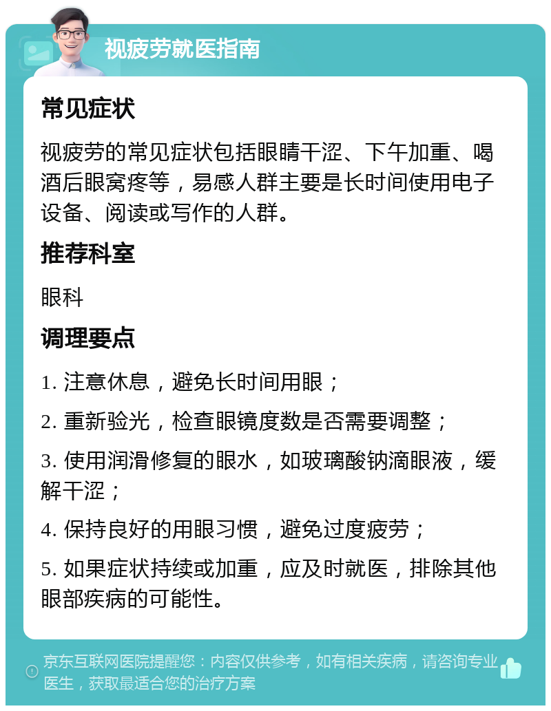 视疲劳就医指南 常见症状 视疲劳的常见症状包括眼睛干涩、下午加重、喝酒后眼窝疼等，易感人群主要是长时间使用电子设备、阅读或写作的人群。 推荐科室 眼科 调理要点 1. 注意休息，避免长时间用眼； 2. 重新验光，检查眼镜度数是否需要调整； 3. 使用润滑修复的眼水，如玻璃酸钠滴眼液，缓解干涩； 4. 保持良好的用眼习惯，避免过度疲劳； 5. 如果症状持续或加重，应及时就医，排除其他眼部疾病的可能性。