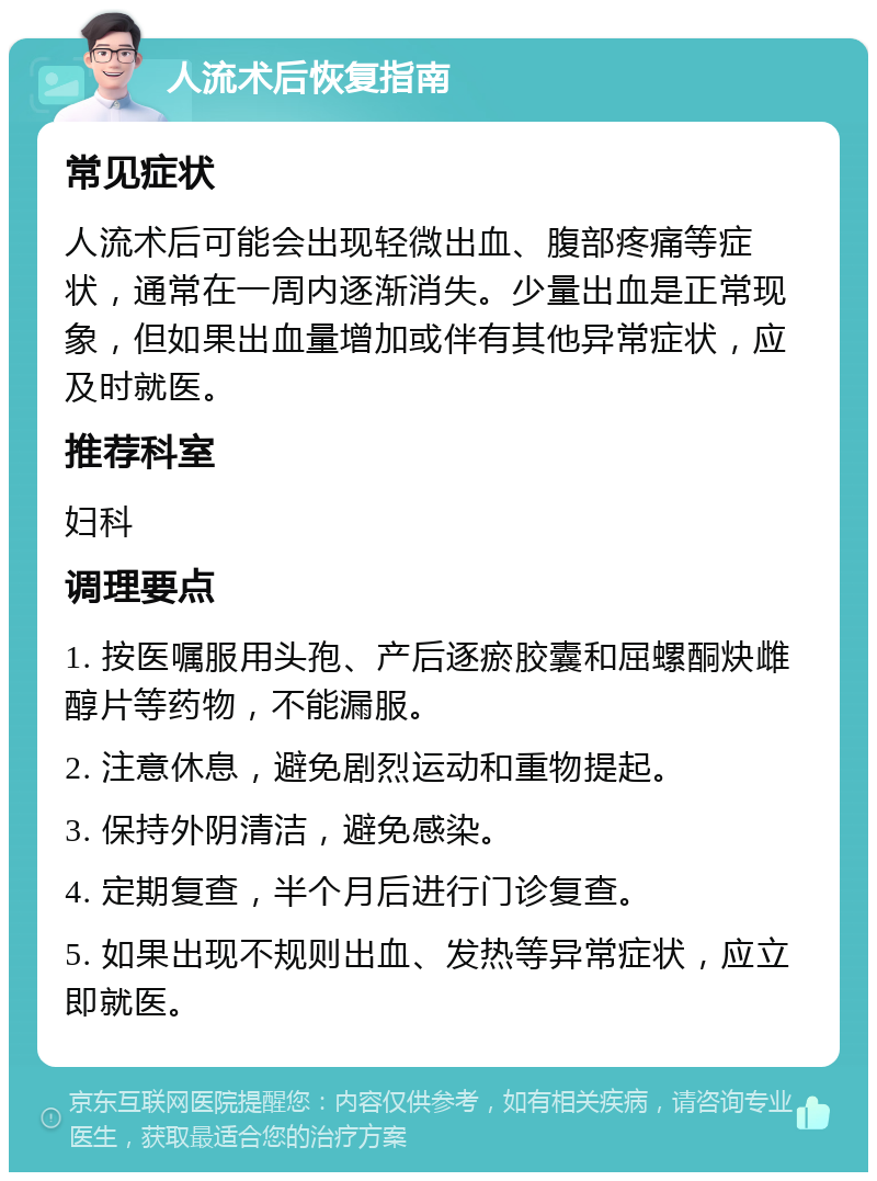 人流术后恢复指南 常见症状 人流术后可能会出现轻微出血、腹部疼痛等症状，通常在一周内逐渐消失。少量出血是正常现象，但如果出血量增加或伴有其他异常症状，应及时就医。 推荐科室 妇科 调理要点 1. 按医嘱服用头孢、产后逐瘀胶囊和屈螺酮炔雌醇片等药物，不能漏服。 2. 注意休息，避免剧烈运动和重物提起。 3. 保持外阴清洁，避免感染。 4. 定期复查，半个月后进行门诊复查。 5. 如果出现不规则出血、发热等异常症状，应立即就医。