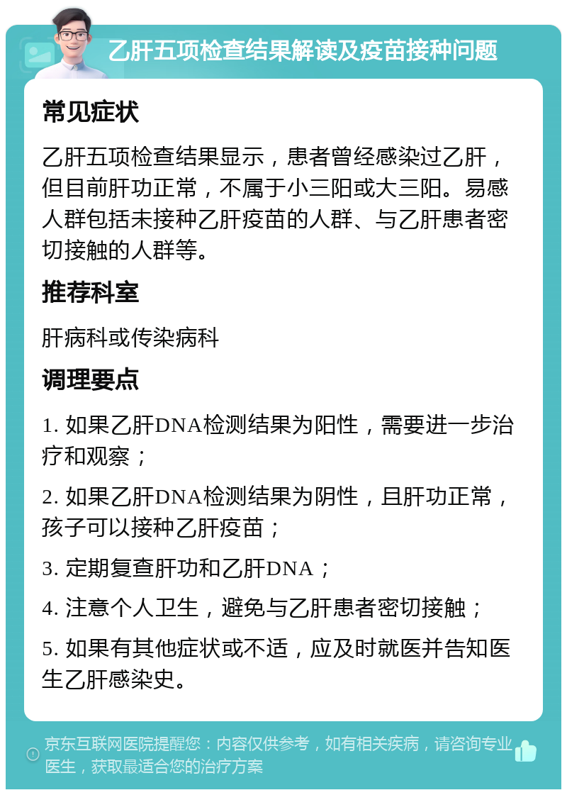 乙肝五项检查结果解读及疫苗接种问题 常见症状 乙肝五项检查结果显示，患者曾经感染过乙肝，但目前肝功正常，不属于小三阳或大三阳。易感人群包括未接种乙肝疫苗的人群、与乙肝患者密切接触的人群等。 推荐科室 肝病科或传染病科 调理要点 1. 如果乙肝DNA检测结果为阳性，需要进一步治疗和观察； 2. 如果乙肝DNA检测结果为阴性，且肝功正常，孩子可以接种乙肝疫苗； 3. 定期复查肝功和乙肝DNA； 4. 注意个人卫生，避免与乙肝患者密切接触； 5. 如果有其他症状或不适，应及时就医并告知医生乙肝感染史。