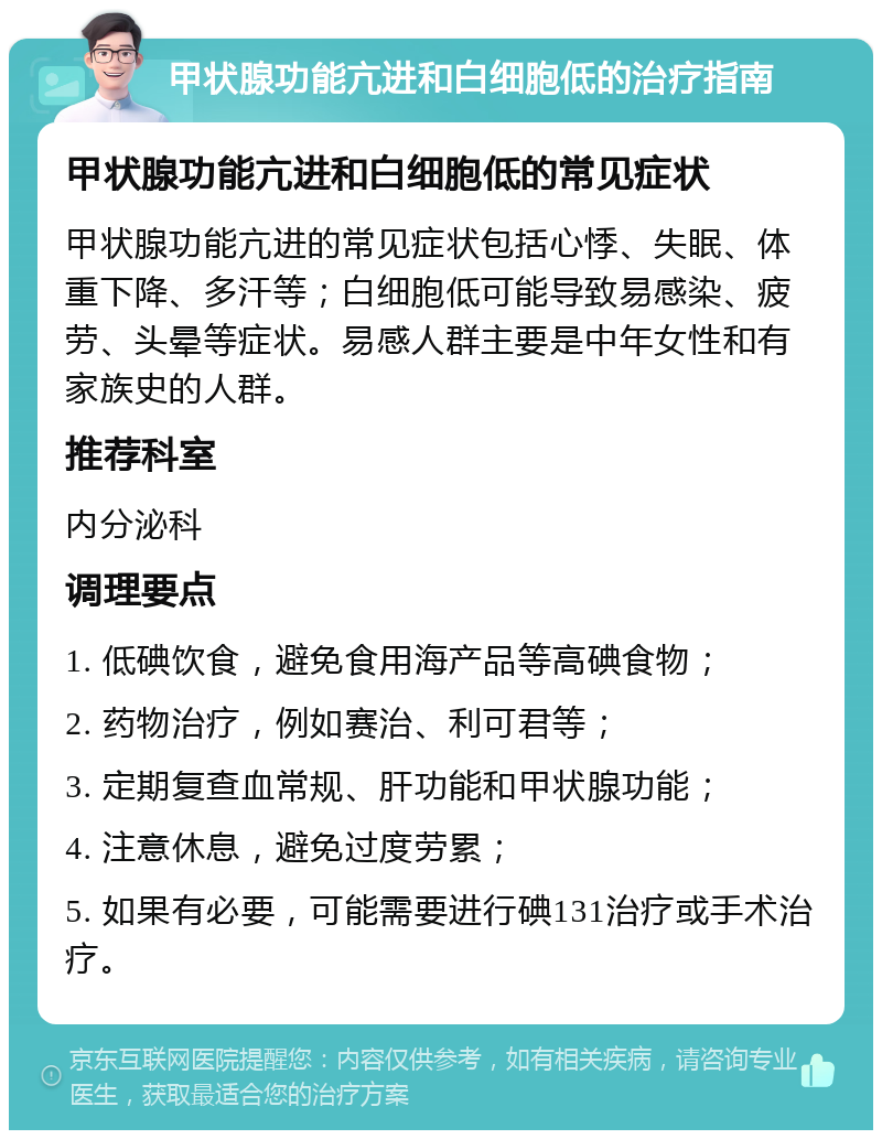 甲状腺功能亢进和白细胞低的治疗指南 甲状腺功能亢进和白细胞低的常见症状 甲状腺功能亢进的常见症状包括心悸、失眠、体重下降、多汗等；白细胞低可能导致易感染、疲劳、头晕等症状。易感人群主要是中年女性和有家族史的人群。 推荐科室 内分泌科 调理要点 1. 低碘饮食，避免食用海产品等高碘食物； 2. 药物治疗，例如赛治、利可君等； 3. 定期复查血常规、肝功能和甲状腺功能； 4. 注意休息，避免过度劳累； 5. 如果有必要，可能需要进行碘131治疗或手术治疗。