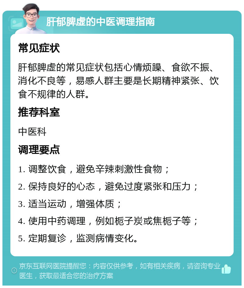 肝郁脾虚的中医调理指南 常见症状 肝郁脾虚的常见症状包括心情烦躁、食欲不振、消化不良等，易感人群主要是长期精神紧张、饮食不规律的人群。 推荐科室 中医科 调理要点 1. 调整饮食，避免辛辣刺激性食物； 2. 保持良好的心态，避免过度紧张和压力； 3. 适当运动，增强体质； 4. 使用中药调理，例如栀子炭或焦栀子等； 5. 定期复诊，监测病情变化。