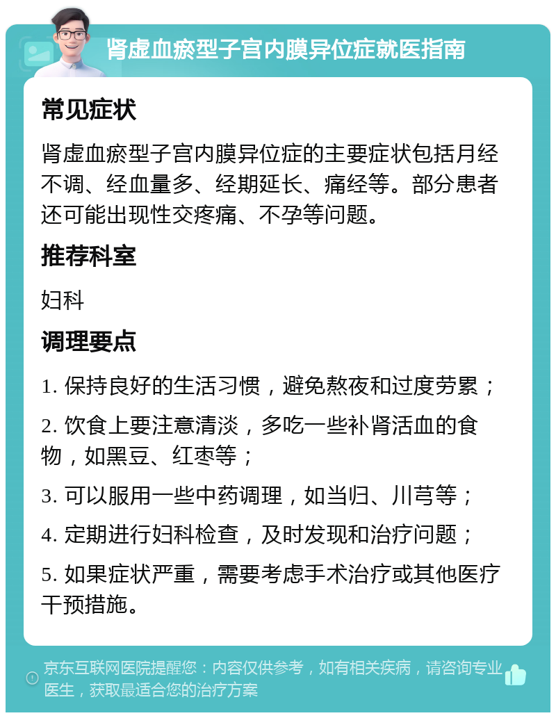 肾虚血瘀型子宫内膜异位症就医指南 常见症状 肾虚血瘀型子宫内膜异位症的主要症状包括月经不调、经血量多、经期延长、痛经等。部分患者还可能出现性交疼痛、不孕等问题。 推荐科室 妇科 调理要点 1. 保持良好的生活习惯，避免熬夜和过度劳累； 2. 饮食上要注意清淡，多吃一些补肾活血的食物，如黑豆、红枣等； 3. 可以服用一些中药调理，如当归、川芎等； 4. 定期进行妇科检查，及时发现和治疗问题； 5. 如果症状严重，需要考虑手术治疗或其他医疗干预措施。