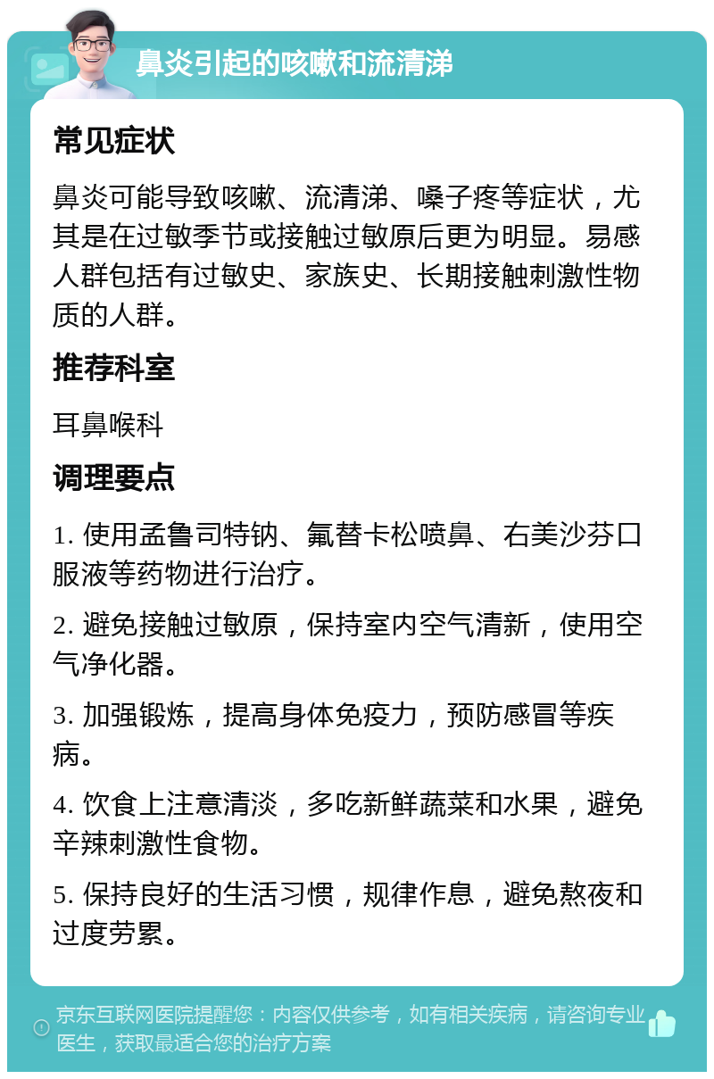 鼻炎引起的咳嗽和流清涕 常见症状 鼻炎可能导致咳嗽、流清涕、嗓子疼等症状，尤其是在过敏季节或接触过敏原后更为明显。易感人群包括有过敏史、家族史、长期接触刺激性物质的人群。 推荐科室 耳鼻喉科 调理要点 1. 使用孟鲁司特钠、氟替卡松喷鼻、右美沙芬口服液等药物进行治疗。 2. 避免接触过敏原，保持室内空气清新，使用空气净化器。 3. 加强锻炼，提高身体免疫力，预防感冒等疾病。 4. 饮食上注意清淡，多吃新鲜蔬菜和水果，避免辛辣刺激性食物。 5. 保持良好的生活习惯，规律作息，避免熬夜和过度劳累。