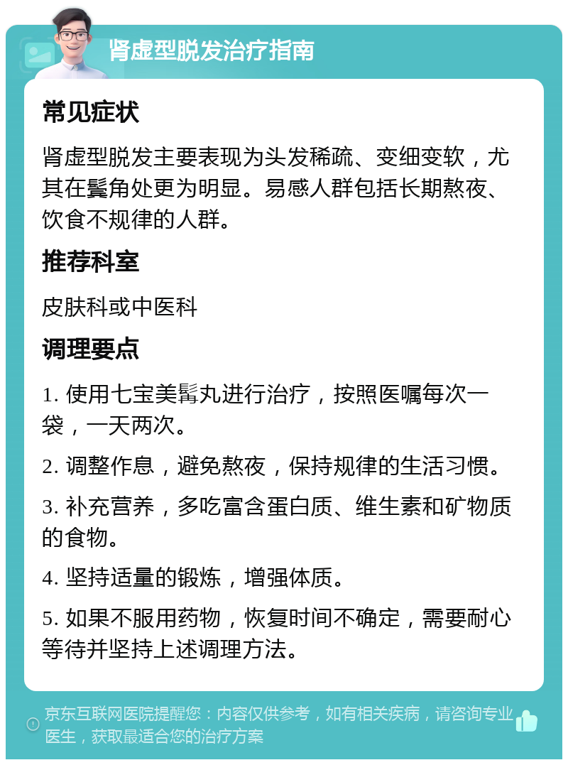 肾虚型脱发治疗指南 常见症状 肾虚型脱发主要表现为头发稀疏、变细变软，尤其在鬓角处更为明显。易感人群包括长期熬夜、饮食不规律的人群。 推荐科室 皮肤科或中医科 调理要点 1. 使用七宝美髯丸进行治疗，按照医嘱每次一袋，一天两次。 2. 调整作息，避免熬夜，保持规律的生活习惯。 3. 补充营养，多吃富含蛋白质、维生素和矿物质的食物。 4. 坚持适量的锻炼，增强体质。 5. 如果不服用药物，恢复时间不确定，需要耐心等待并坚持上述调理方法。