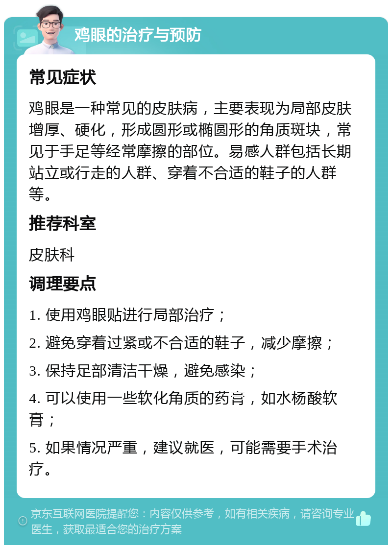 鸡眼的治疗与预防 常见症状 鸡眼是一种常见的皮肤病，主要表现为局部皮肤增厚、硬化，形成圆形或椭圆形的角质斑块，常见于手足等经常摩擦的部位。易感人群包括长期站立或行走的人群、穿着不合适的鞋子的人群等。 推荐科室 皮肤科 调理要点 1. 使用鸡眼贴进行局部治疗； 2. 避免穿着过紧或不合适的鞋子，减少摩擦； 3. 保持足部清洁干燥，避免感染； 4. 可以使用一些软化角质的药膏，如水杨酸软膏； 5. 如果情况严重，建议就医，可能需要手术治疗。